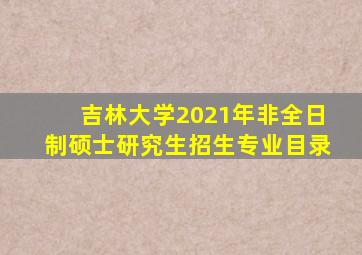 吉林大学2021年非全日制硕士研究生招生专业目录