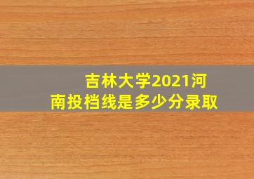 吉林大学2021河南投档线是多少分录取