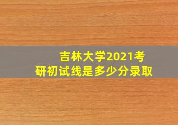 吉林大学2021考研初试线是多少分录取