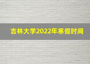 吉林大学2022年寒假时间