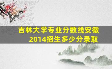 吉林大学专业分数线安徽2014招生多少分录取