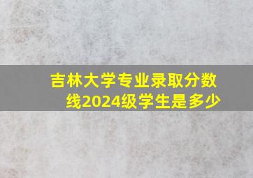 吉林大学专业录取分数线2024级学生是多少