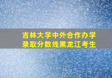 吉林大学中外合作办学录取分数线黑龙江考生