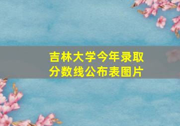 吉林大学今年录取分数线公布表图片