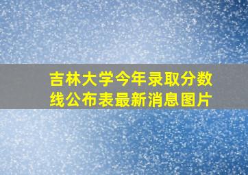 吉林大学今年录取分数线公布表最新消息图片