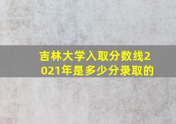 吉林大学入取分数线2021年是多少分录取的