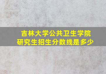 吉林大学公共卫生学院研究生招生分数线是多少