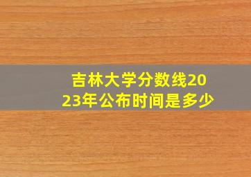 吉林大学分数线2023年公布时间是多少