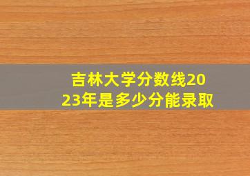 吉林大学分数线2023年是多少分能录取