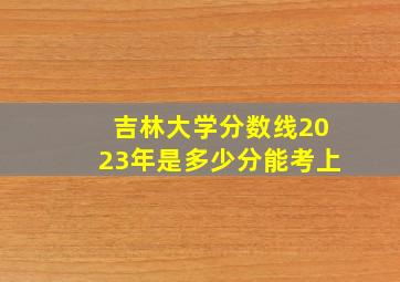 吉林大学分数线2023年是多少分能考上