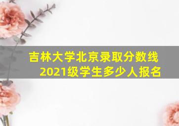 吉林大学北京录取分数线2021级学生多少人报名