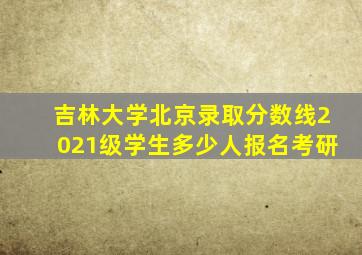 吉林大学北京录取分数线2021级学生多少人报名考研