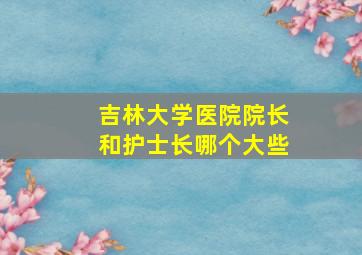 吉林大学医院院长和护士长哪个大些