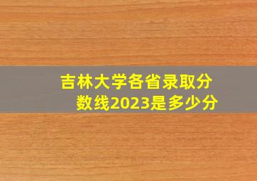 吉林大学各省录取分数线2023是多少分