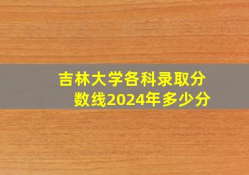 吉林大学各科录取分数线2024年多少分