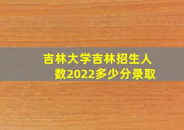 吉林大学吉林招生人数2022多少分录取