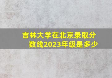 吉林大学在北京录取分数线2023年级是多少