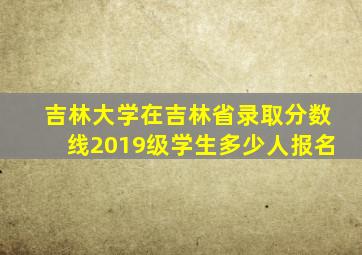 吉林大学在吉林省录取分数线2019级学生多少人报名