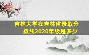 吉林大学在吉林省录取分数线2020年级是多少