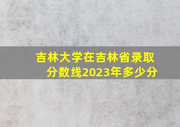 吉林大学在吉林省录取分数线2023年多少分