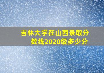 吉林大学在山西录取分数线2020级多少分