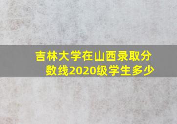 吉林大学在山西录取分数线2020级学生多少