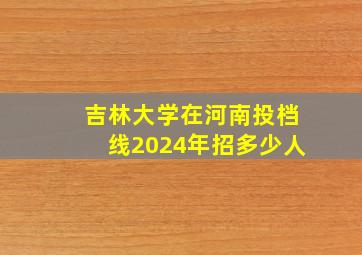 吉林大学在河南投档线2024年招多少人