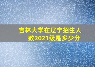 吉林大学在辽宁招生人数2021级是多少分