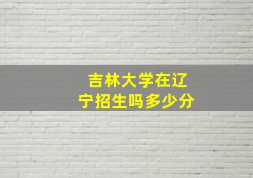 吉林大学在辽宁招生吗多少分