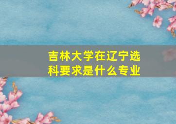 吉林大学在辽宁选科要求是什么专业