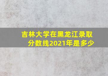 吉林大学在黑龙江录取分数线2021年是多少