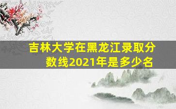 吉林大学在黑龙江录取分数线2021年是多少名