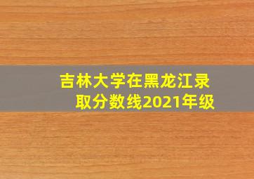 吉林大学在黑龙江录取分数线2021年级