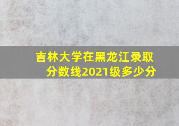 吉林大学在黑龙江录取分数线2021级多少分