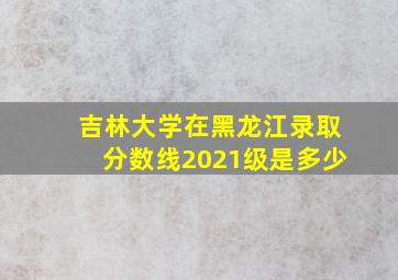 吉林大学在黑龙江录取分数线2021级是多少