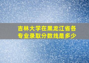 吉林大学在黑龙江省各专业录取分数线是多少