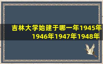 吉林大学始建于哪一年1945年1946年1947年1948年