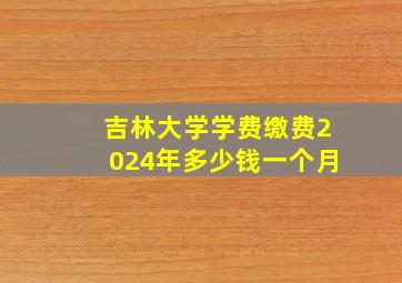 吉林大学学费缴费2024年多少钱一个月