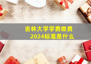 吉林大学学费缴费2024标准是什么