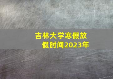 吉林大学寒假放假时间2023年