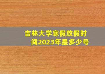 吉林大学寒假放假时间2023年是多少号