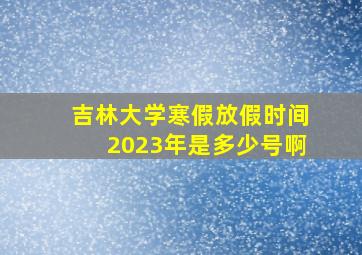 吉林大学寒假放假时间2023年是多少号啊