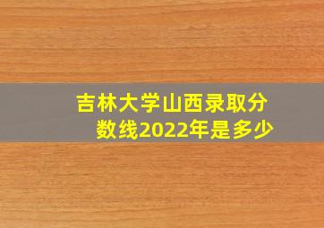 吉林大学山西录取分数线2022年是多少