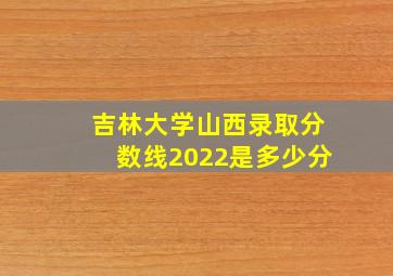 吉林大学山西录取分数线2022是多少分