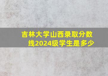 吉林大学山西录取分数线2024级学生是多少