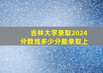 吉林大学录取2024分数线多少分能录取上