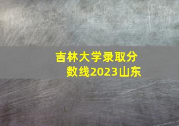 吉林大学录取分数线2023山东