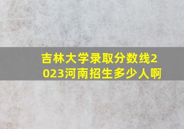 吉林大学录取分数线2023河南招生多少人啊