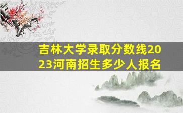 吉林大学录取分数线2023河南招生多少人报名