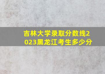 吉林大学录取分数线2023黑龙江考生多少分